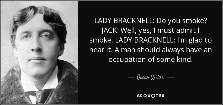 LADY BRACKNELL: Do you smoke? JACK: Well, yes, I must admit I smoke. LADY BRACKNELL: I'm glad to hear it. A man should always have an occupation of some kind. - Oscar Wilde
