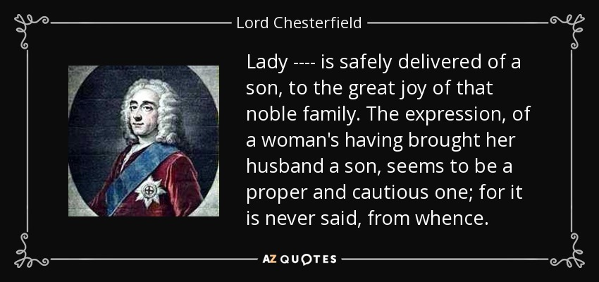 Lady ---- is safely delivered of a son, to the great joy of that noble family. The expression, of a woman's having brought her husband a son, seems to be a proper and cautious one; for it is never said, from whence. - Lord Chesterfield