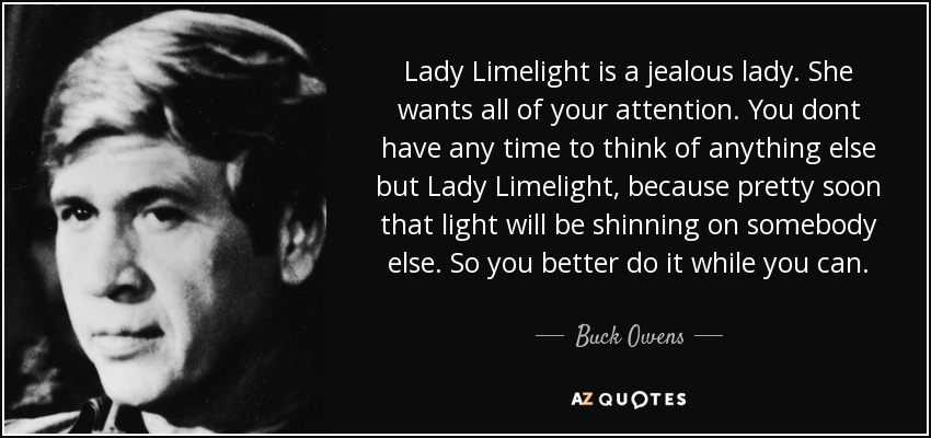 Lady Limelight is a jealous lady. She wants all of your attention. You dont have any time to think of anything else but Lady Limelight, because pretty soon that light will be shinning on somebody else. So you better do it while you can. - Buck Owens