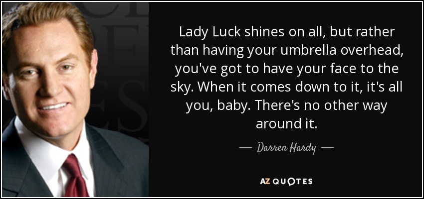 Lady Luck shines on all, but rather than having your umbrella overhead, you've got to have your face to the sky. When it comes down to it, it's all you, baby. There's no other way around it. - Darren Hardy