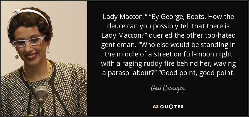 Lady Maccon.” “By George, Boots! How the deuce can you possibly tell that there is Lady Maccon?” queried the other top-hated gentleman. “Who else would be standing in the middle of a street on full-moon night with a raging ruddy fire behind her, waving a parasol about?” “Good point, good point. - Gail Carriger