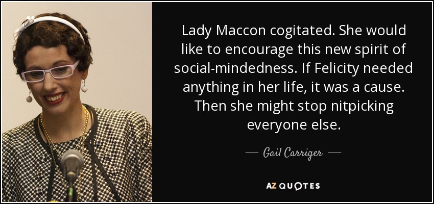 Lady Maccon cogitated. She would like to encourage this new spirit of social-mindedness. If Felicity needed anything in her life, it was a cause. Then she might stop nitpicking everyone else. - Gail Carriger