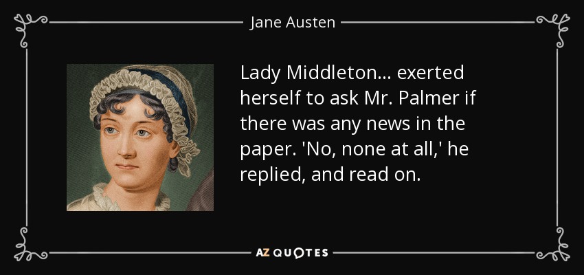 Lady Middleton ... exerted herself to ask Mr. Palmer if there was any news in the paper. 'No, none at all,' he replied, and read on. - Jane Austen