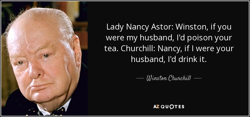 Lady Nancy Astor: Winston, if you were my husband, I'd poison your tea. Churchill: Nancy, if I were your husband, I'd drink it. - Winston Churchill