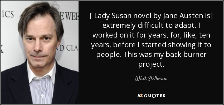 [ Lady Susan novel by Jane Austen is] extremely difficult to adapt. I worked on it for years, for, like, ten years, before I started showing it to people. This was my back-burner project. - Whit Stillman