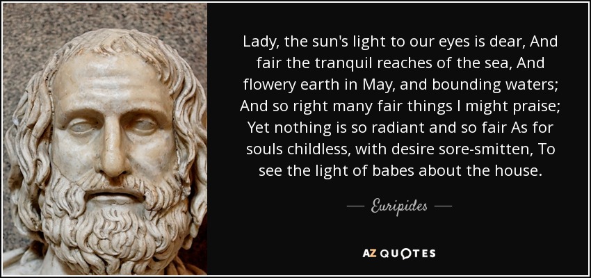 Lady, the sun's light to our eyes is dear, And fair the tranquil reaches of the sea, And flowery earth in May, and bounding waters; And so right many fair things I might praise; Yet nothing is so radiant and so fair As for souls childless, with desire sore-smitten, To see the light of babes about the house. - Euripides