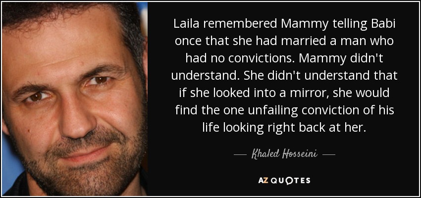 Laila remembered Mammy telling Babi once that she had married a man who had no convictions. Mammy didn't understand. She didn't understand that if she looked into a mirror, she would find the one unfailing conviction of his life looking right back at her. - Khaled Hosseini