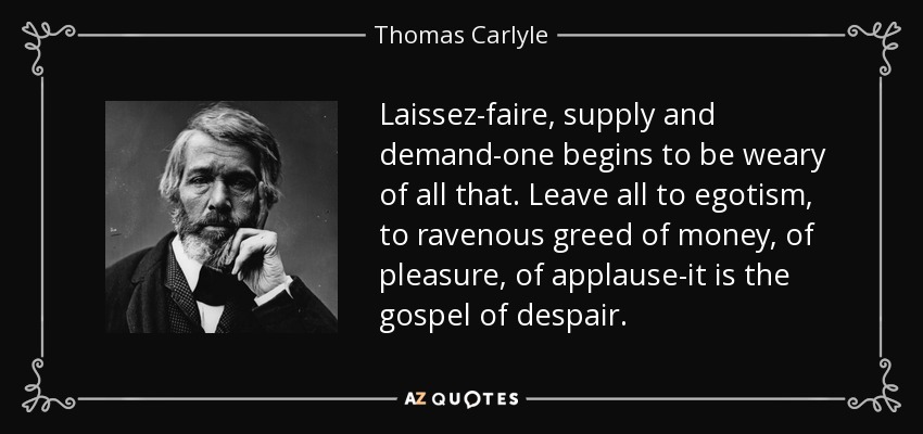 Laissez-faire, supply and demand-one begins to be weary of all that. Leave all to egotism, to ravenous greed of money, of pleasure, of applause-it is the gospel of despair. - Thomas Carlyle