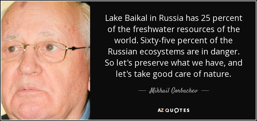 Lake Baikal in Russia has 25 percent of the freshwater resources of the world. Sixty-five percent of the Russian ecosystems are in danger. So let's preserve what we have, and let's take good care of nature. - Mikhail Gorbachev