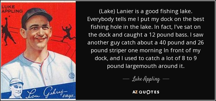 (Lake) Lanier is a good fishing lake. Everybody tells me I put my dock on the best fishing hole in the lake. In fact, I've sat on the dock and caught a 12 pound bass. I saw another guy catch about a 40 pound and 26 pound striper one morning In front of my dock, and I used to catch a lot of 8 to 9 pound largemouth around it. - Luke Appling