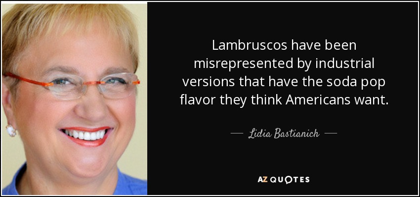 Lambruscos have been misrepresented by industrial versions that have the soda pop flavor they think Americans want. - Lidia Bastianich