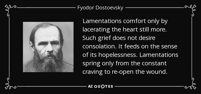 Lamentations comfort only by lacerating the heart still more. Such grief does not desire consolation. It feeds on the sense of its hopelessness. Lamentations spring only from the constant craving to re-open the wound. - Fyodor Dostoevsky