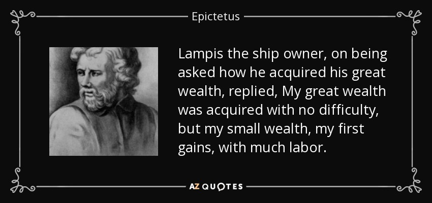 Lampis the ship owner, on being asked how he acquired his great wealth, replied, My great wealth was acquired with no difficulty, but my small wealth, my first gains, with much labor. - Epictetus