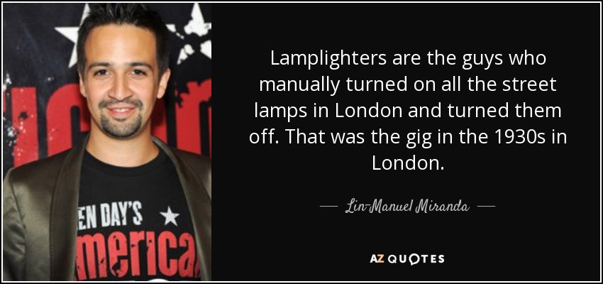 Lamplighters are the guys who manually turned on all the street lamps in London and turned them off. That was the gig in the 1930s in London. - Lin-Manuel Miranda