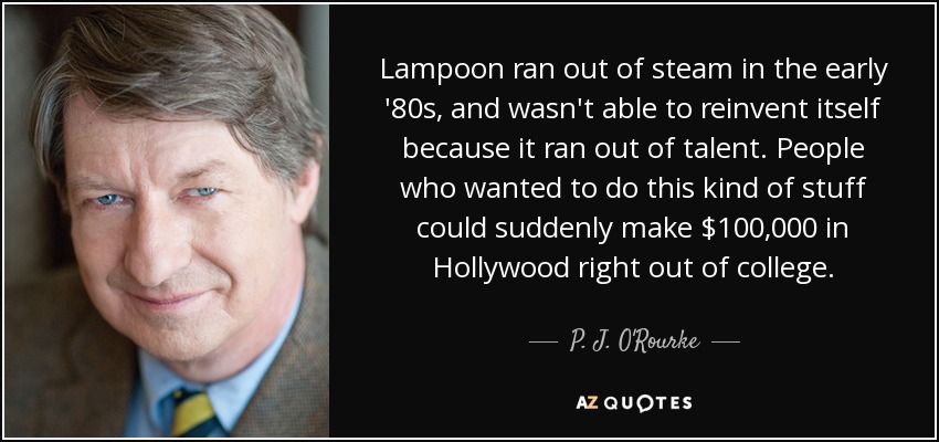 Lampoon ran out of steam in the early '80s, and wasn't able to reinvent itself because it ran out of talent. People who wanted to do this kind of stuff could suddenly make $100,000 in Hollywood right out of college. - P. J. O'Rourke