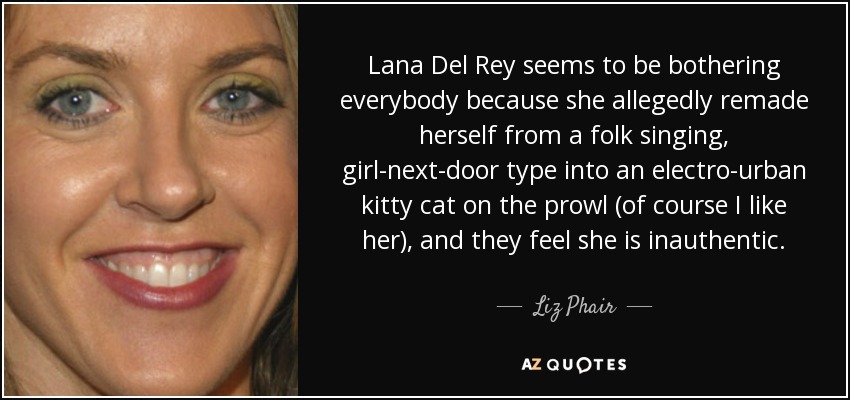 Lana Del Rey seems to be bothering everybody because she allegedly remade herself from a folk singing, girl-next-door type into an electro-urban kitty cat on the prowl (of course I like her), and they feel she is inauthentic. - Liz Phair