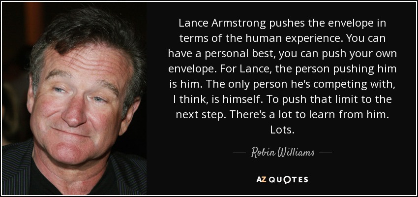 Lance Armstrong pushes the envelope in terms of the human experience. You can have a personal best, you can push your own envelope. For Lance, the person pushing him is him. The only person he's competing with, I think, is himself. To push that limit to the next step. There's a lot to learn from him. Lots. - Robin Williams