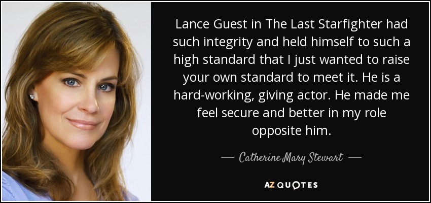 Lance Guest in The Last Starfighter had such integrity and held himself to such a high standard that I just wanted to raise your own standard to meet it. He is a hard-working, giving actor. He made me feel secure and better in my role opposite him. - Catherine Mary Stewart