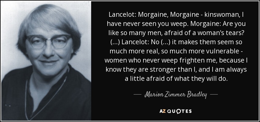 Lancelot: Morgaine, Morgaine - kinswoman, I have never seen you weep. Morgaine: Are you like so many men, afraid of a woman's tears? (...) Lancelot: No (...) it makes them seem so much more real, so much more vulnerable - women who never weep frighten me, because I know they are stronger than I, and I am always a little afraid of what they will do. - Marion Zimmer Bradley