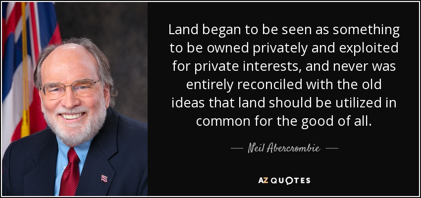 Land began to be seen as something to be owned privately and exploited for private interests, and never was entirely reconciled with the old ideas that land should be utilized in common for the good of all. - Neil Abercrombie