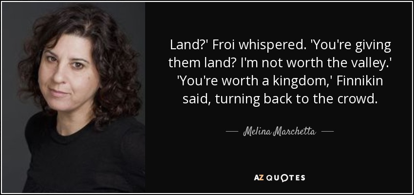 Land?' Froi whispered. 'You're giving them land? I'm not worth the valley.' 'You're worth a kingdom,' Finnikin said, turning back to the crowd. - Melina Marchetta
