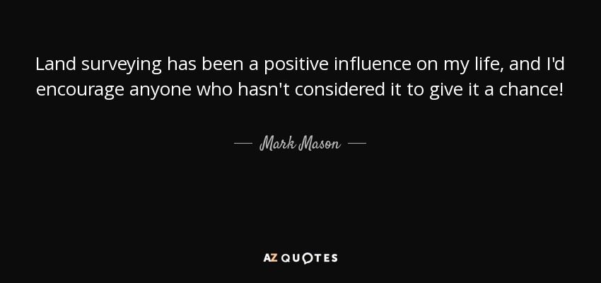 Land surveying has been a positive influence on my life, and I'd encourage anyone who hasn't considered it to give it a chance! - Mark Mason