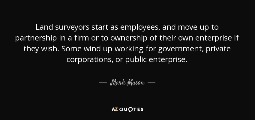 Land surveyors start as employees, and move up to partnership in a firm or to ownership of their own enterprise if they wish. Some wind up working for government, private corporations, or public enterprise. - Mark Mason
