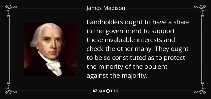 Landholders ought to have a share in the government to support these invaluable interests and check the other many. They ought to be so constituted as to protect the minority of the opulent against the majority. - James Madison