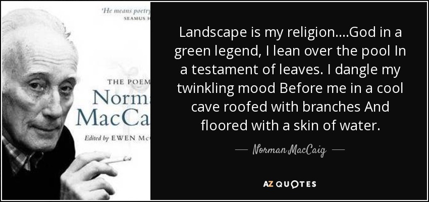 Landscape is my religion. ...God in a green legend, I lean over the pool In a testament of leaves. I dangle my twinkling mood Before me in a cool cave roofed with branches And floored with a skin of water. - Norman MacCaig