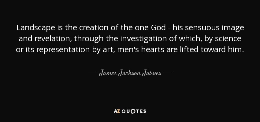 Landscape is the creation of the one God - his sensuous image and revelation, through the investigation of which, by science or its representation by art, men's hearts are lifted toward him. - James Jackson Jarves
