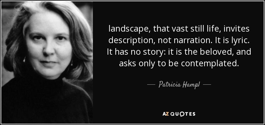 landscape, that vast still life, invites description, not narration. It is lyric. It has no story: it is the beloved, and asks only to be contemplated. - Patricia Hampl