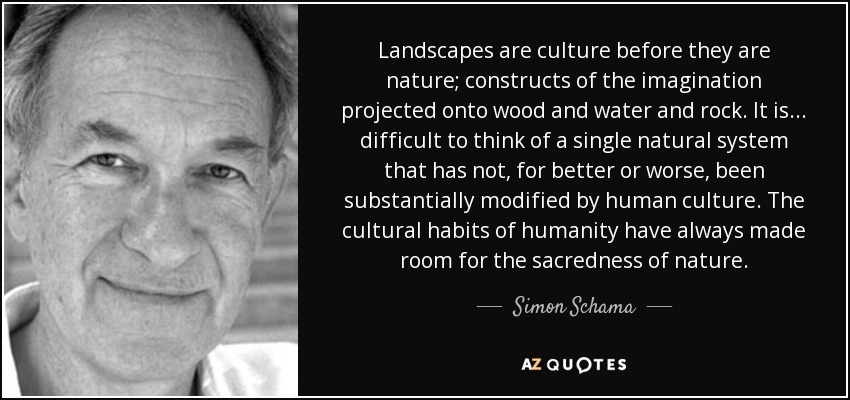 Landscapes are culture before they are nature; constructs of the imagination projected onto wood and water and rock. It is... difficult to think of a single natural system that has not, for better or worse, been substantially modified by human culture. The cultural habits of humanity have always made room for the sacredness of nature. - Simon Schama