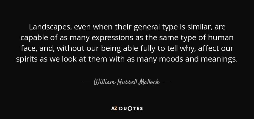 Landscapes, even when their general type is similar, are capable of as many expressions as the same type of human face, and, without our being able fully to tell why, affect our spirits as we look at them with as many moods and meanings. - William Hurrell Mallock