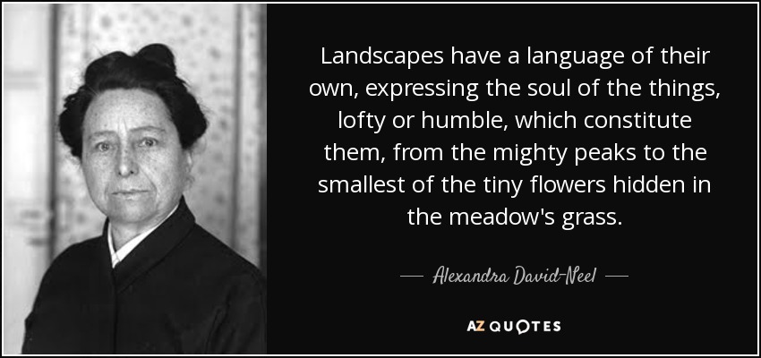 Landscapes have a language of their own, expressing the soul of the things, lofty or humble, which constitute them, from the mighty peaks to the smallest of the tiny flowers hidden in the meadow's grass. - Alexandra David-Neel