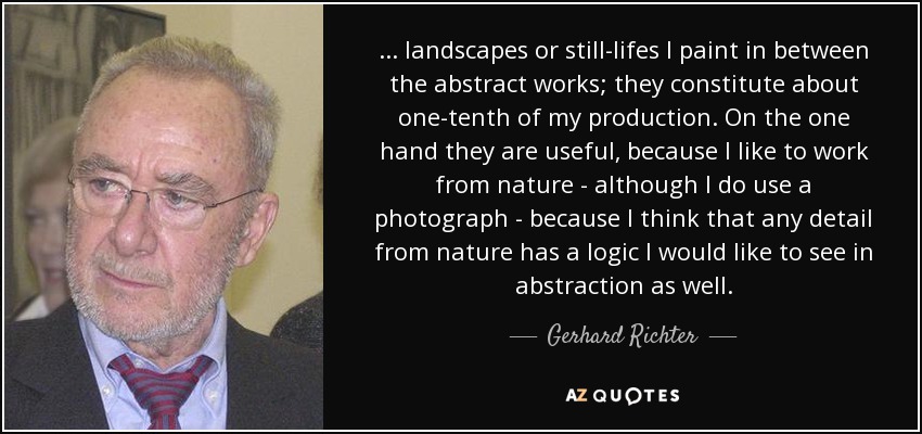 ... landscapes or still-lifes I paint in between the abstract works; they constitute about one-tenth of my production. On the one hand they are useful, because I like to work from nature - although I do use a photograph - because I think that any detail from nature has a logic I would like to see in abstraction as well. - Gerhard Richter