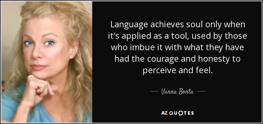 Language achieves soul only when it's applied as a tool, used by those who imbue it with what they have had the courage and honesty to perceive and feel. - Vanna Bonta