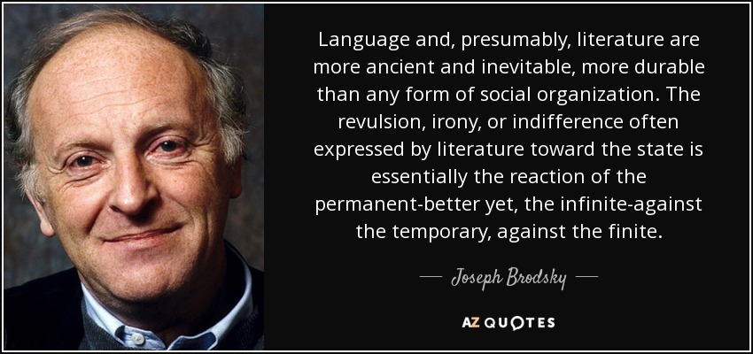 Language and, presumably, literature are more ancient and inevitable, more durable than any form of social organization. The revulsion, irony, or indifference often expressed by literature toward the state is essentially the reaction of the permanent-better yet, the infinite-against the temporary, against the finite. - Joseph Brodsky