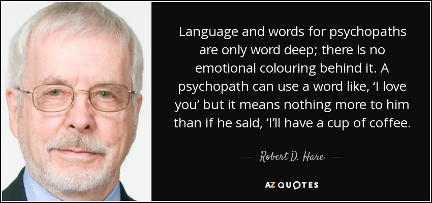 Language and words for psychopaths are only word deep; there is no emotional colouring behind it. A psychopath can use a word like, ‘I love you’ but it means nothing more to him than if he said, ‘I’ll have a cup of coffee. - Robert D. Hare