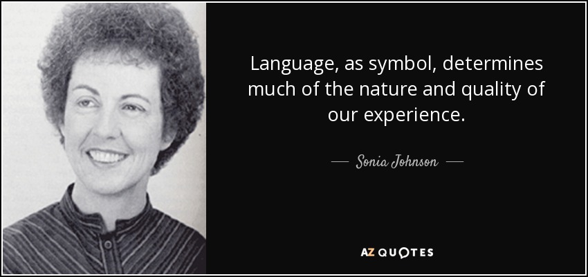 Language, as symbol, determines much of the nature and quality of our experience. - Sonia Johnson