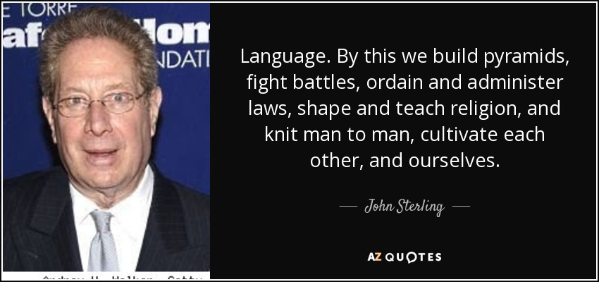 Language. By this we build pyramids, fight battles, ordain and administer laws, shape and teach religion, and knit man to man, cultivate each other, and ourselves. - John Sterling