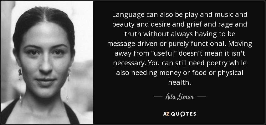 Language can also be play and music and beauty and desire and grief and rage and truth without always having to be message-driven or purely functional. Moving away from 