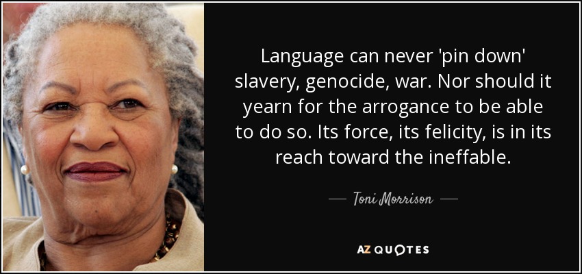 Language can never 'pin down' slavery, genocide, war. Nor should it yearn for the arrogance to be able to do so. Its force, its felicity, is in its reach toward the ineffable. - Toni Morrison