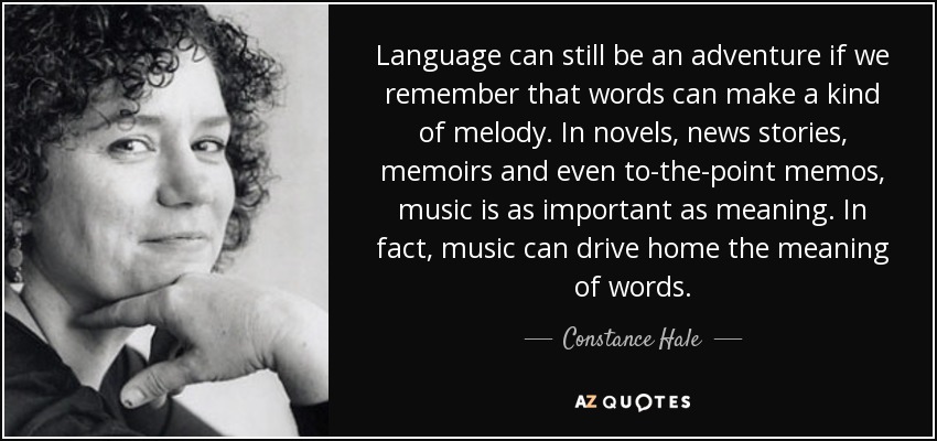 Language can still be an adventure if we remember that words can make a kind of melody. In novels, news stories, memoirs and even to-the-point memos, music is as important as meaning. In fact, music can drive home the meaning of words. - Constance Hale