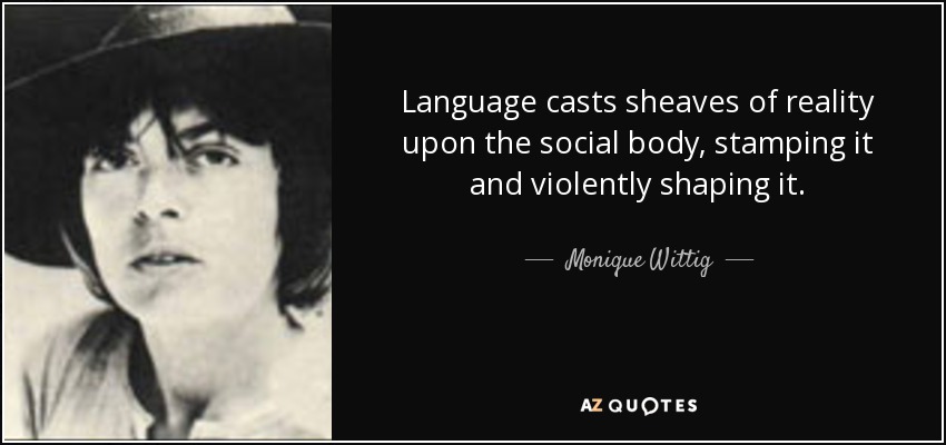 Language casts sheaves of reality upon the social body, stamping it and violently shaping it. - Monique Wittig