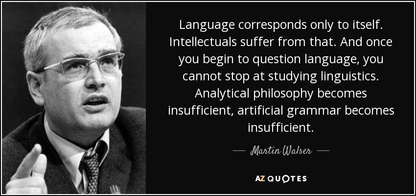 Language corresponds only to itself. Intellectuals suffer from that. And once you begin to question language, you cannot stop at studying linguistics. Analytical philosophy becomes insufficient, artificial grammar becomes insufficient. - Martin Walser