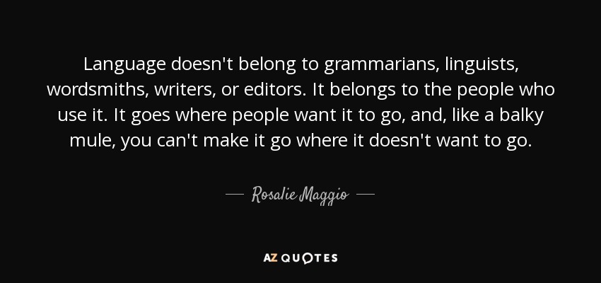 Language doesn't belong to grammarians, linguists, wordsmiths, writers, or editors. It belongs to the people who use it. It goes where people want it to go, and, like a balky mule, you can't make it go where it doesn't want to go. - Rosalie Maggio