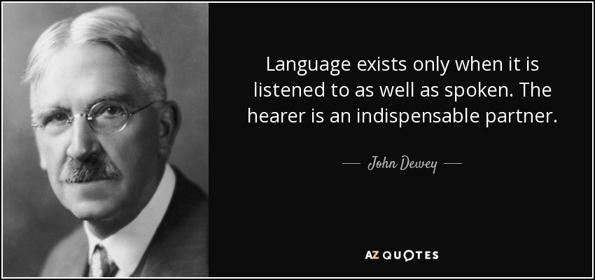 Language exists only when it is listened to as well as spoken. The hearer is an indispensable partner. - John Dewey
