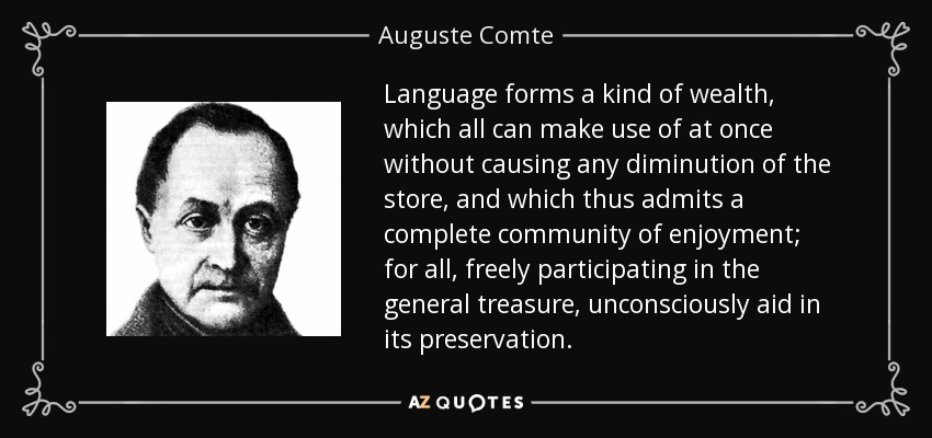 Language forms a kind of wealth, which all can make use of at once without causing any diminution of the store, and which thus admits a complete community of enjoyment; for all, freely participating in the general treasure, unconsciously aid in its preservation. - Auguste Comte