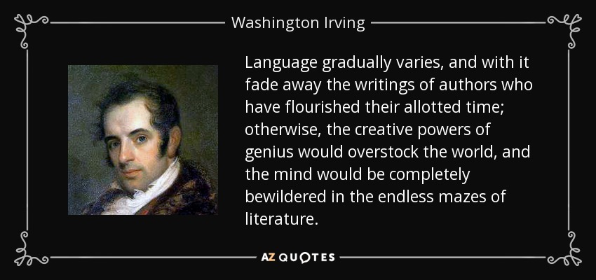 Language gradually varies, and with it fade away the writings of authors who have flourished their allotted time; otherwise, the creative powers of genius would overstock the world, and the mind would be completely bewildered in the endless mazes of literature. - Washington Irving
