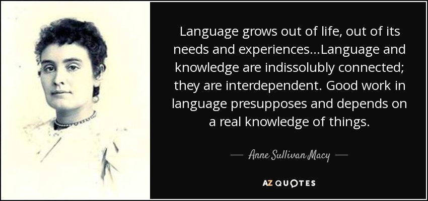 Language grows out of life, out of its needs and experiences...Language and knowledge are indissolubly connected; they are interdependent. Good work in language presupposes and depends on a real knowledge of things. - Anne Sullivan Macy
